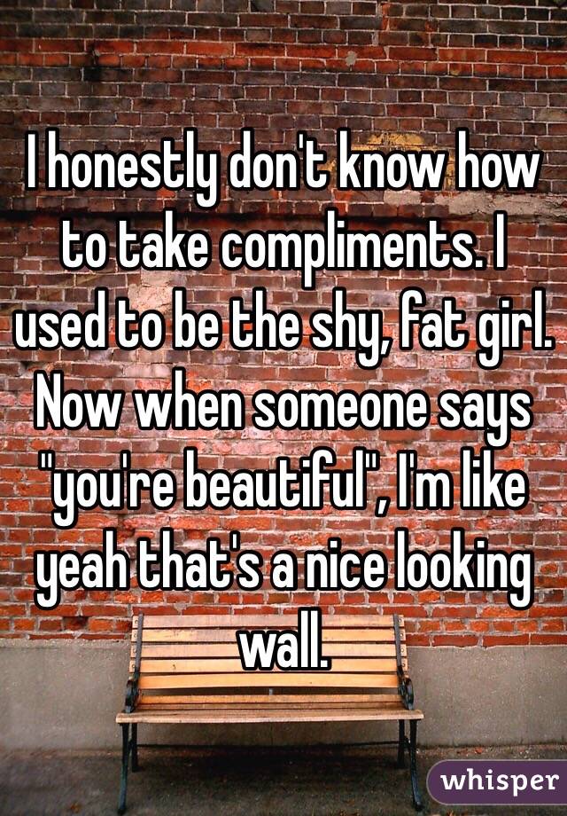 I honestly don't know how to take compliments. I used to be the shy, fat girl. Now when someone says "you're beautiful", I'm like yeah that's a nice looking wall.