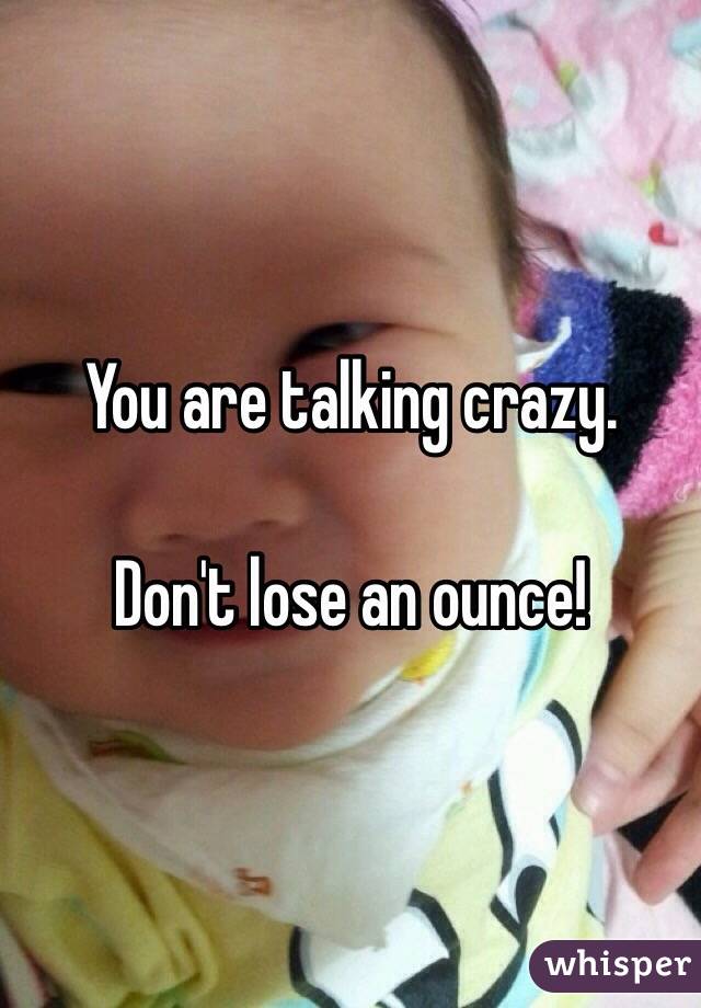 You are talking crazy.

Don't lose an ounce!