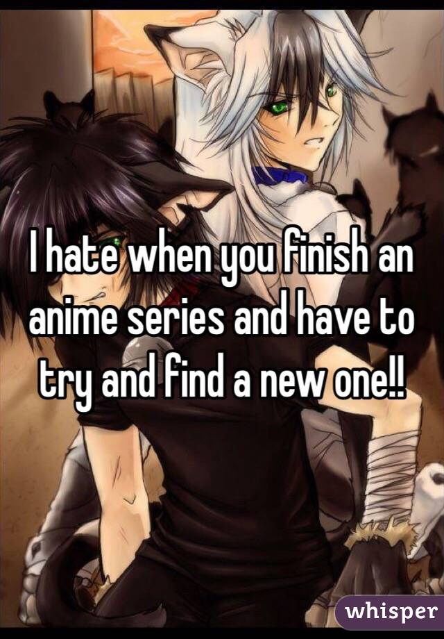 I hate when you finish an anime series and have to try and find a new one!!