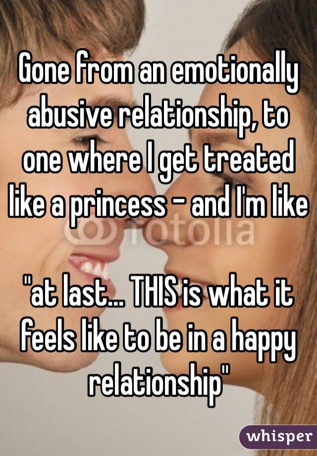 Gone from an emotionally abusive relationship, to one where I get treated like a princess - and I'm like 

"at last... THIS is what it feels like to be in a happy relationship"