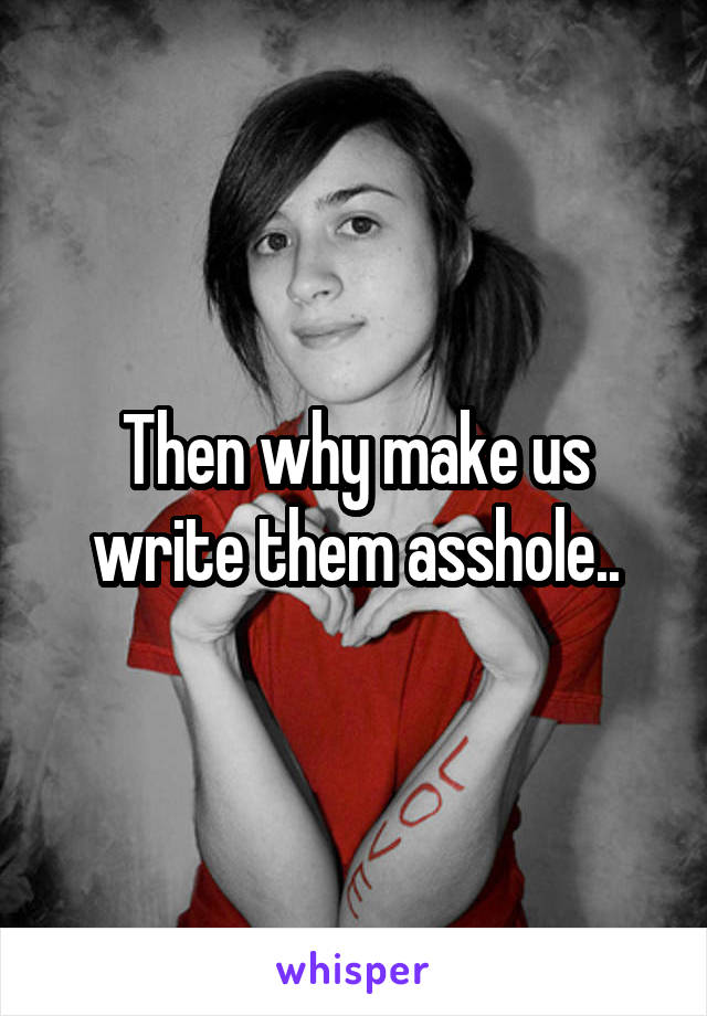 Then why make us write them asshole..