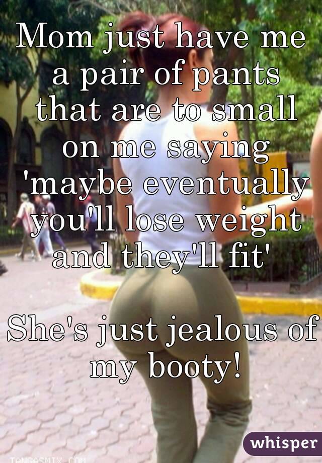 Mom just have me a pair of pants that are to small on me saying 'maybe eventually you'll lose weight and they'll fit' 

She's just jealous of my booty!