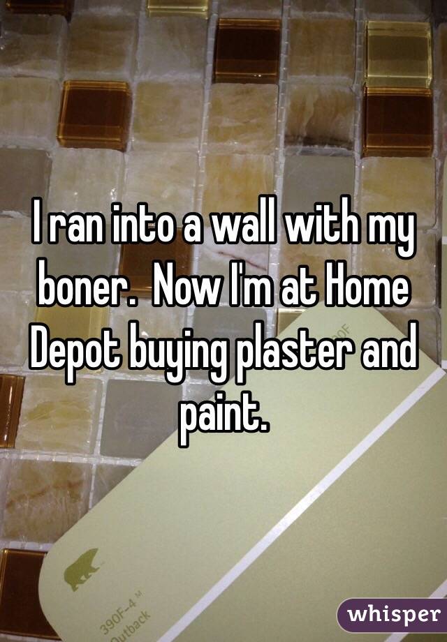 I ran into a wall with my boner.  Now I'm at Home Depot buying plaster and paint.