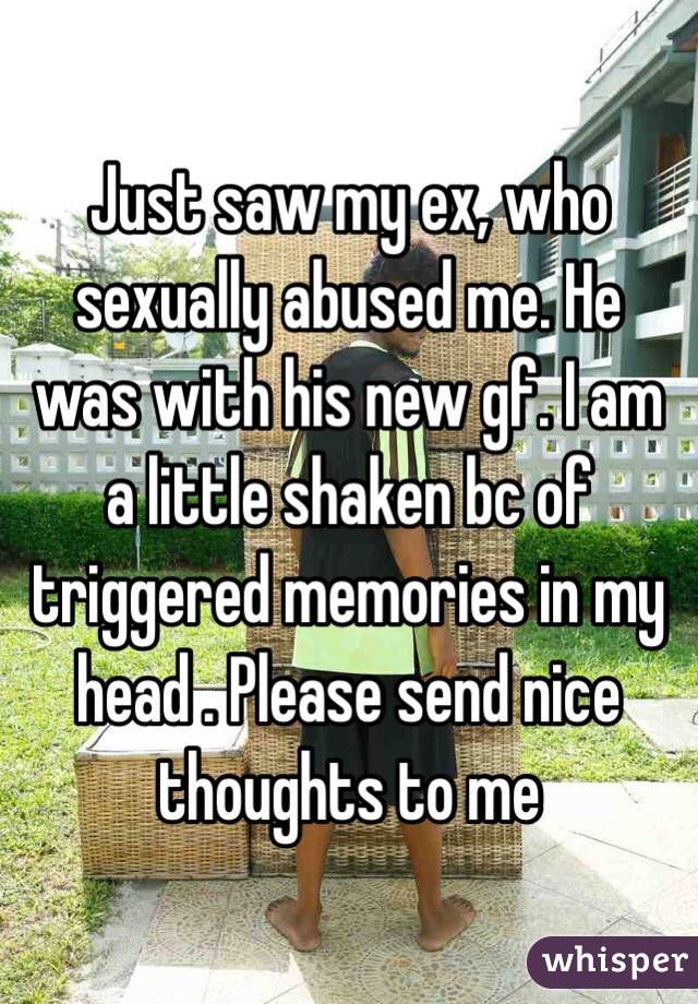 Just saw my ex, who sexually abused me. He was with his new gf. I am a little shaken bc of triggered memories in my head . Please send nice thoughts to me