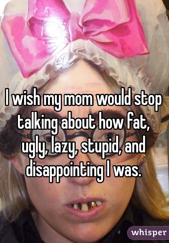 I wish my mom would stop talking about how fat, ugly, lazy, stupid, and disappointing I was.