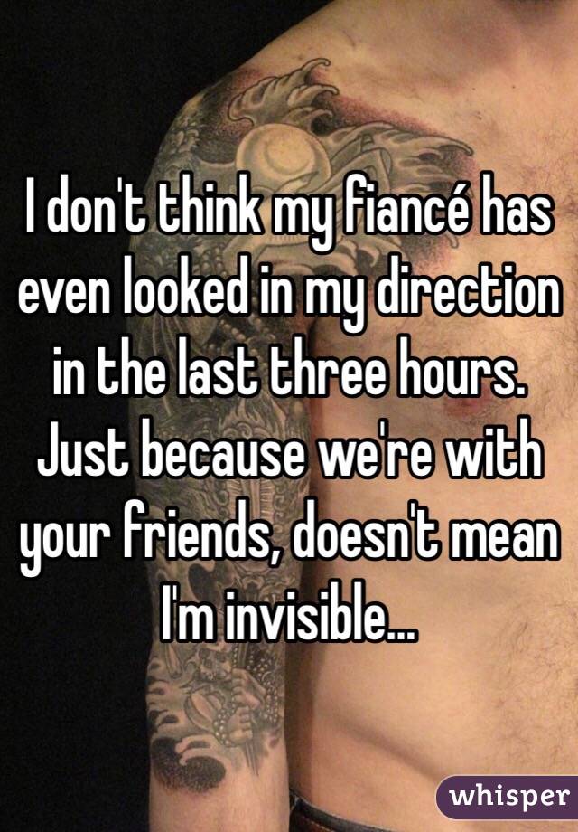 I don't think my fiancé has even looked in my direction in the last three hours. Just because we're with your friends, doesn't mean I'm invisible... 