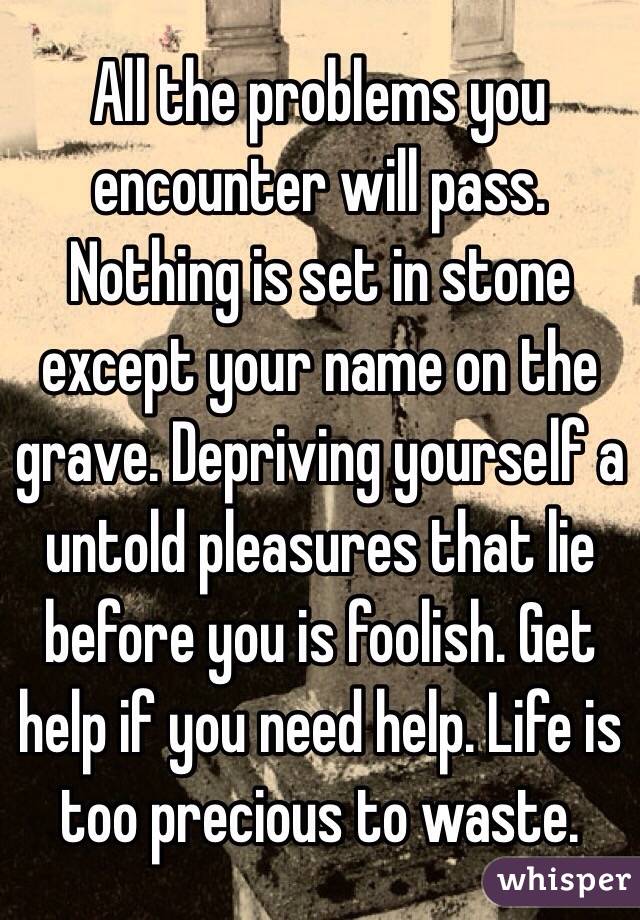 All the problems you encounter will pass. Nothing is set in stone except your name on the grave. Depriving yourself a untold pleasures that lie before you is foolish. Get help if you need help. Life is too precious to waste. 