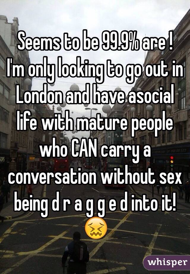 Seems to be 99.9% are ! 
I'm only looking to go out in London and have asocial life with mature people who CAN carry a conversation without sex being d r a g g e d into it! 😖