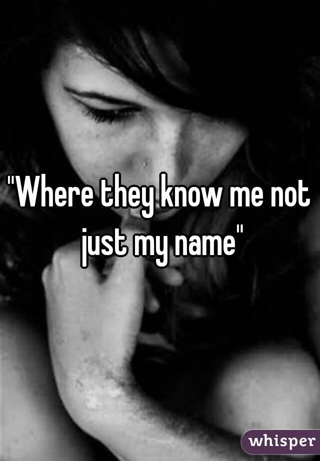 "Where they know me not just my name"