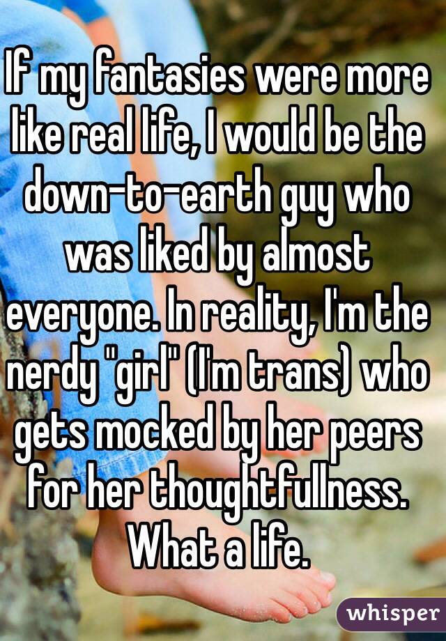 If my fantasies were more like real life, I would be the down-to-earth guy who was liked by almost everyone. In reality, I'm the nerdy "girl" (I'm trans) who gets mocked by her peers for her thoughtfullness. What a life.