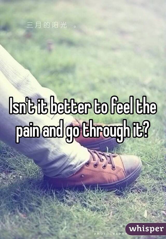 Isn't it better to feel the pain and go through it? 