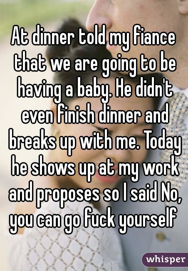 At dinner told my fiance that we are going to be having a baby. He didn't even finish dinner and breaks up with me. Today he shows up at my work and proposes so I said No, you can go fuck yourself 