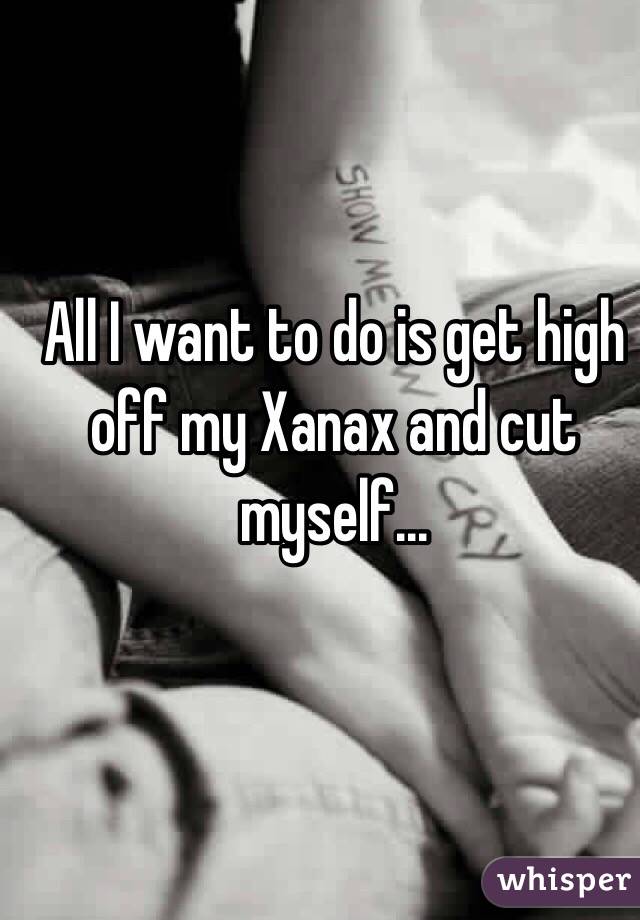 All I want to do is get high off my Xanax and cut myself... 