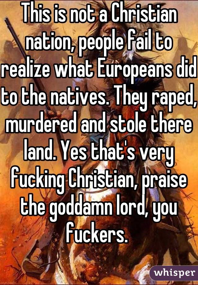This is not a Christian nation, people fail to realize what Europeans did to the natives. They raped, murdered and stole there land. Yes that's very fucking Christian, praise the goddamn lord, you fuckers. 
