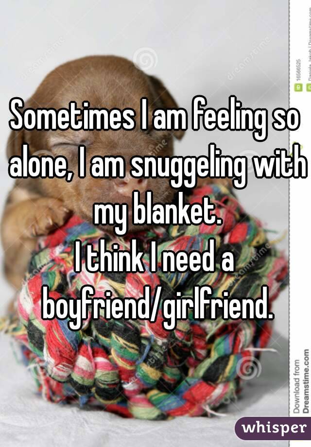 Sometimes I am feeling so alone, I am snuggeling with my blanket.
I think I need a boyfriend/girlfriend.