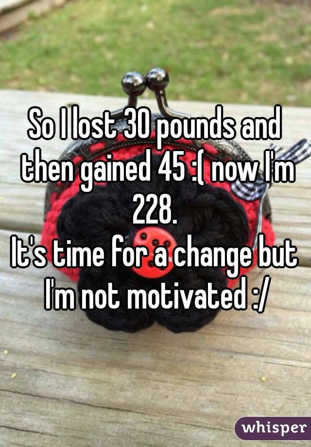 So I lost 30 pounds and then gained 45 :( now I'm 228. 
It's time for a change but I'm not motivated :/
