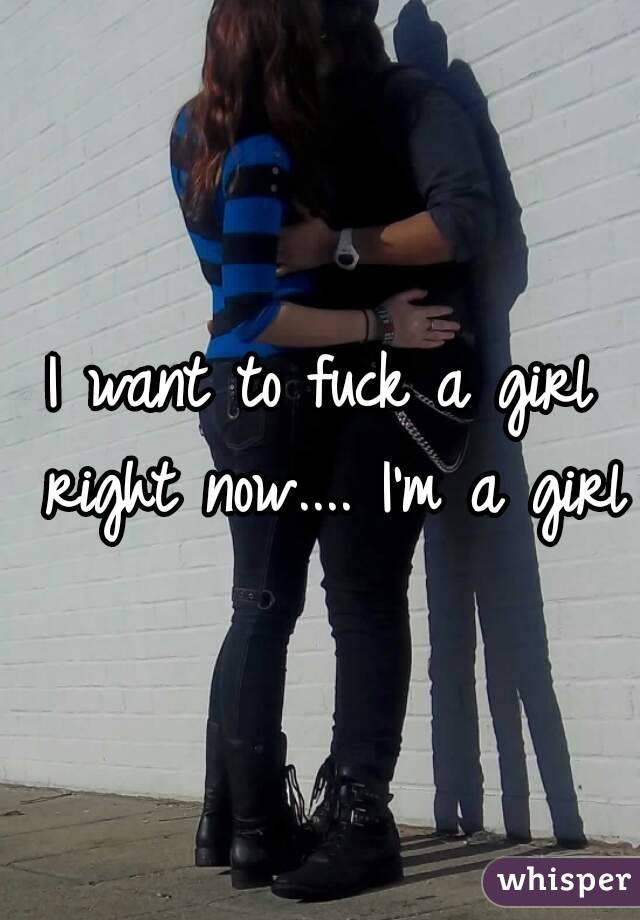 I want to fuck a girl right now.... I'm a girl