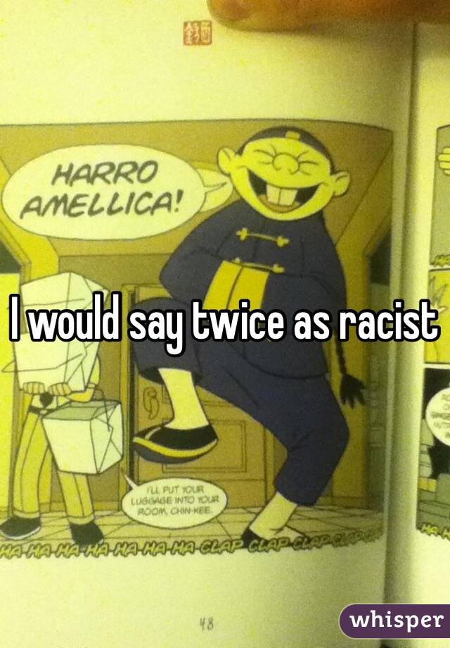 I would say twice as racist