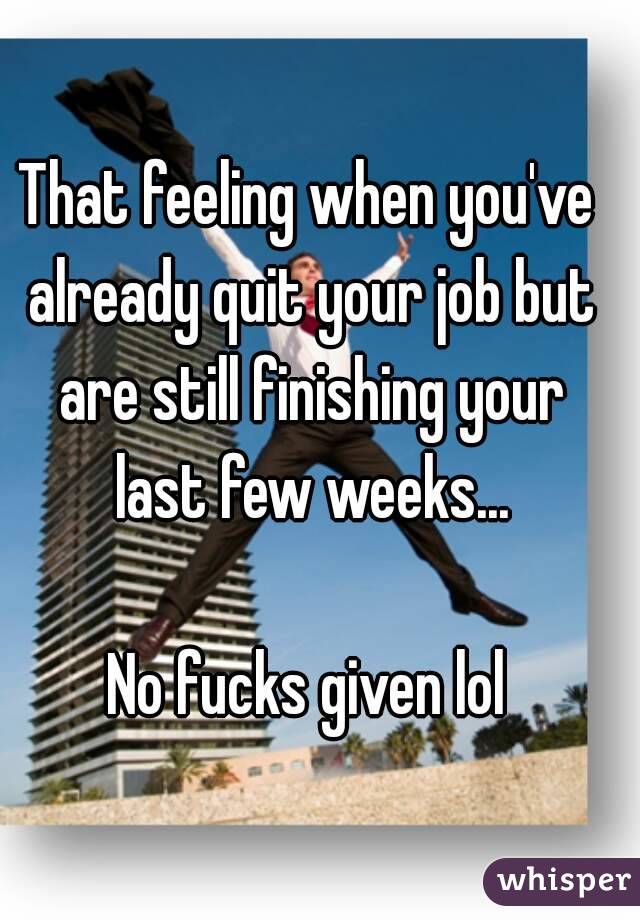 That feeling when you've already quit your job but are still finishing your last few weeks...

No fucks given lol