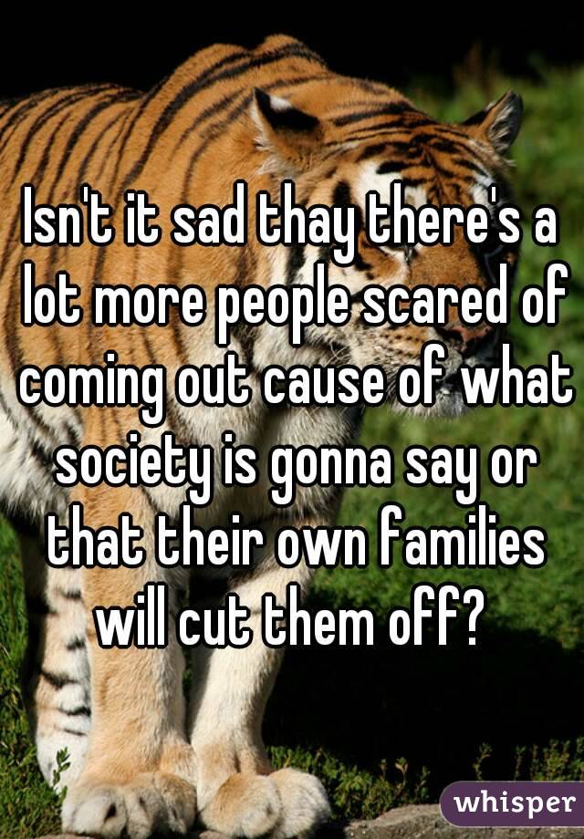Isn't it sad thay there's a lot more people scared of coming out cause of what society is gonna say or that their own families will cut them off? 