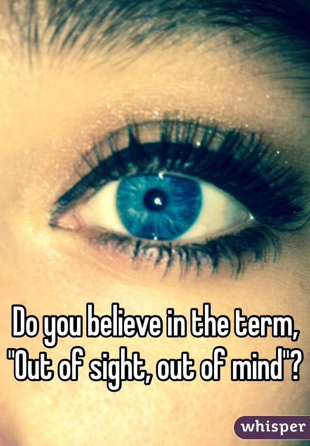 Do you believe in the term, "Out of sight, out of mind"?