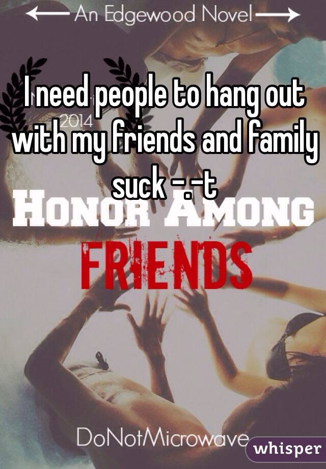 I need people to hang out with my friends and family suck -.-t