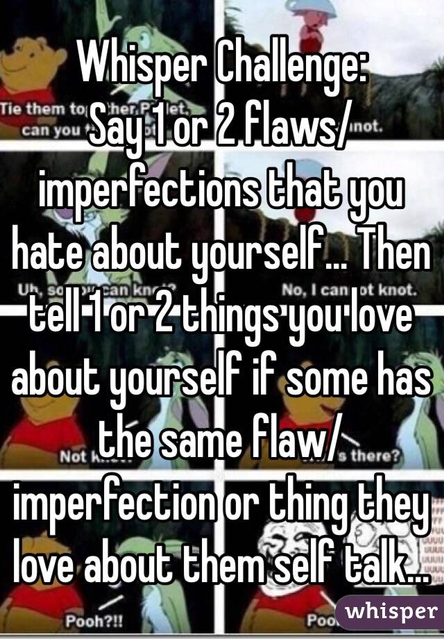 Whisper Challenge:
Say 1 or 2 flaws/imperfections that you hate about yourself… Then tell 1 or 2 things you love about yourself if some has the same flaw/imperfection or thing they love about them self talk…