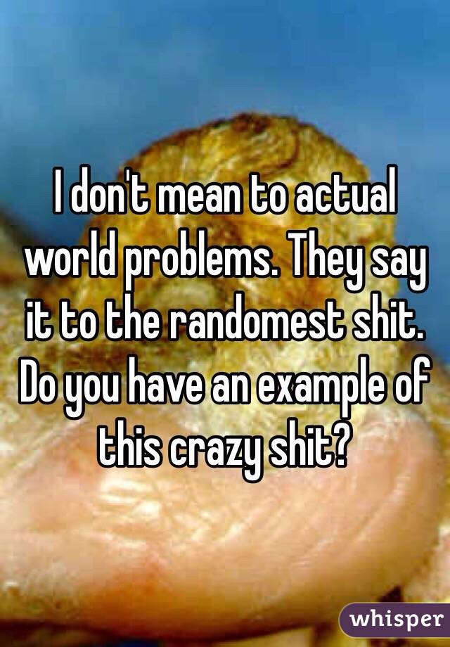 I don't mean to actual world problems. They say it to the randomest shit. Do you have an example of this crazy shit?