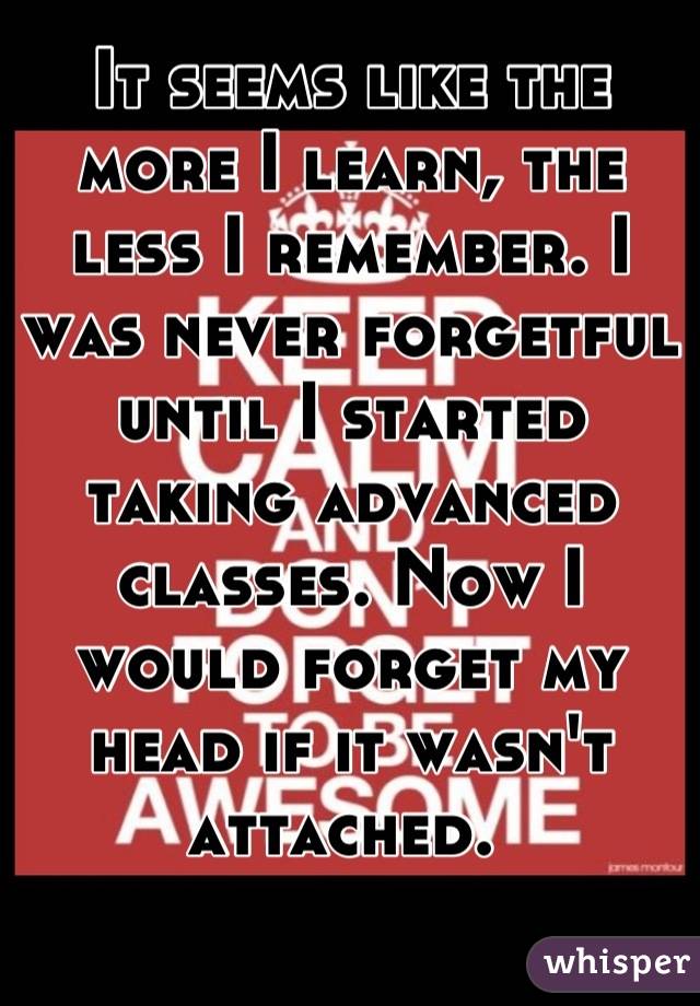 It seems like the more I learn, the less I remember. I was never forgetful until I started taking advanced classes. Now I would forget my head if it wasn't attached. 