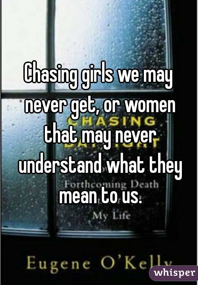 Chasing girls we may never get, or women that may never understand what they mean to us.