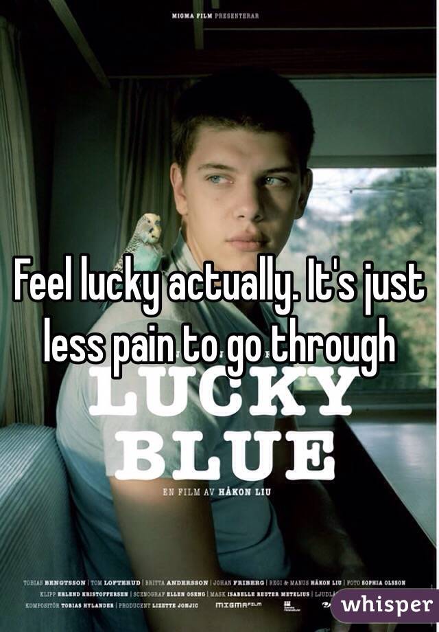 Feel lucky actually. It's just less pain to go through