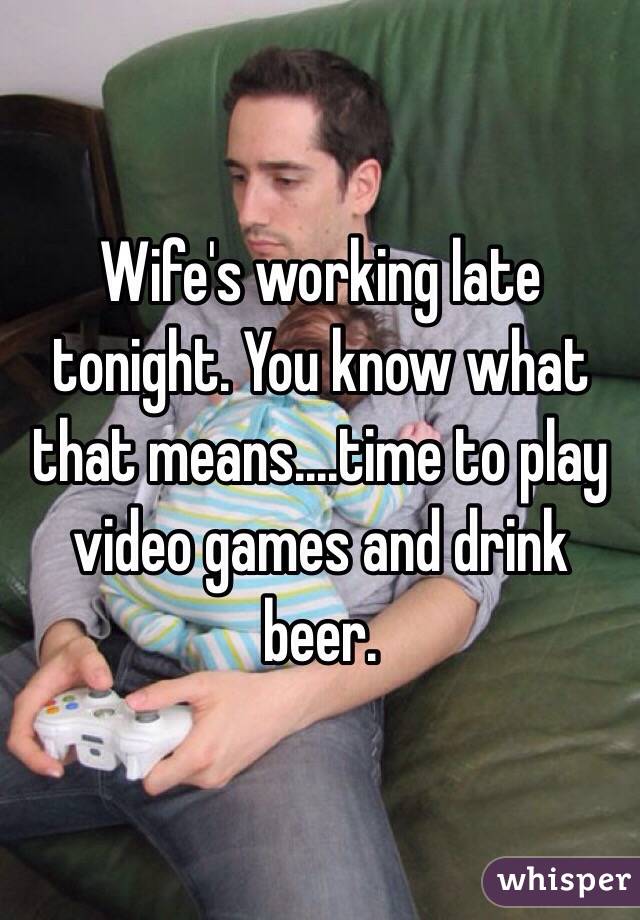 Wife's working late tonight. You know what that means....time to play video games and drink beer. 