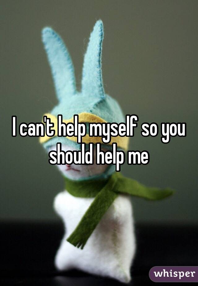I can't help myself so you should help me