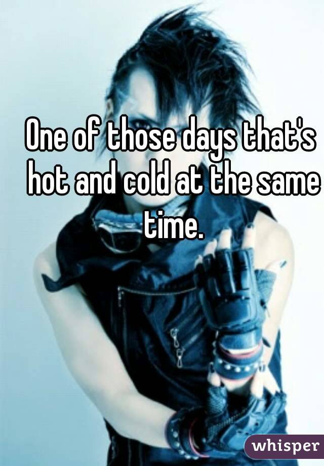 One of those days that's hot and cold at the same time.