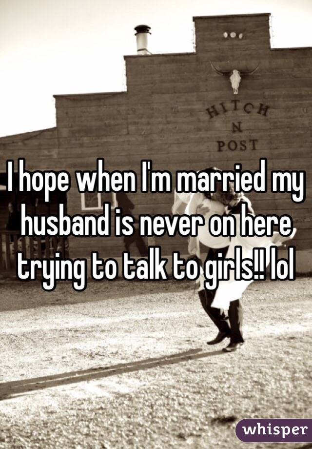 I hope when I'm married my husband is never on here trying to talk to girls!! lol