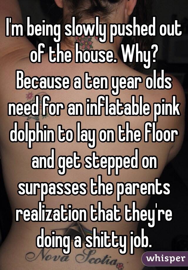I'm being slowly pushed out of the house. Why? Because a ten year olds need for an inflatable pink dolphin to lay on the floor and get stepped on surpasses the parents realization that they're doing a shitty job. 