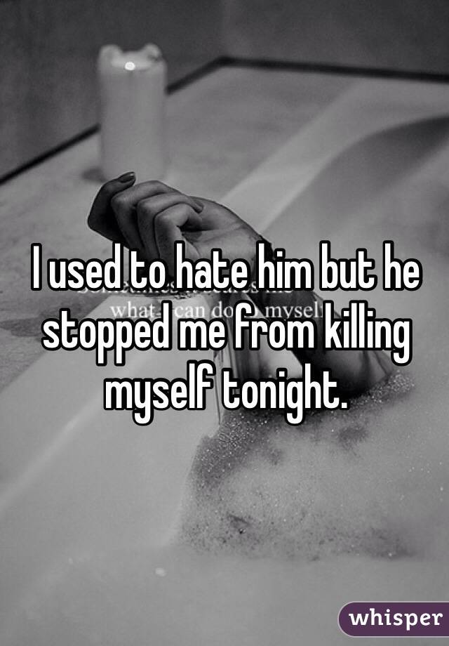 I used to hate him but he stopped me from killing myself tonight.