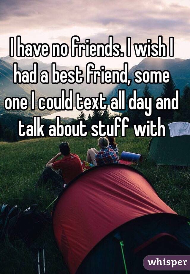 I have no friends. I wish I had a best friend, some one I could text all day and talk about stuff with 
