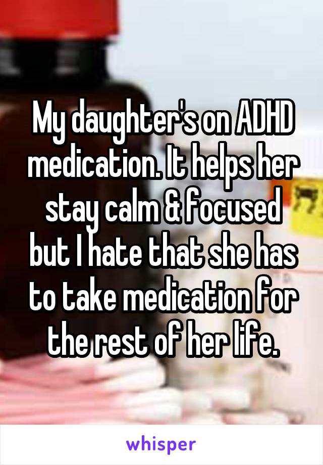 My daughter's on ADHD medication. It helps her stay calm & focused but I hate that she has to take medication for the rest of her life.