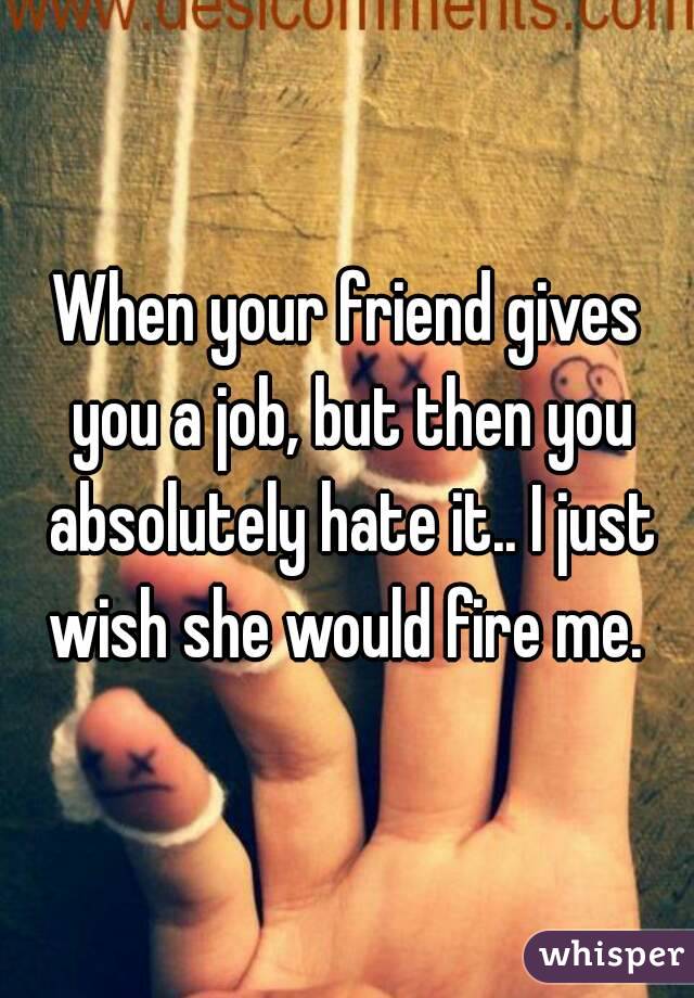 When your friend gives you a job, but then you absolutely hate it.. I just wish she would fire me. 