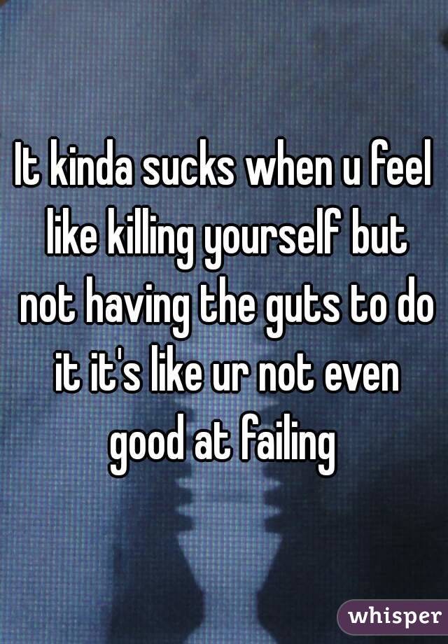 It kinda sucks when u feel like killing yourself but not having the guts to do it it's like ur not even good at failing 