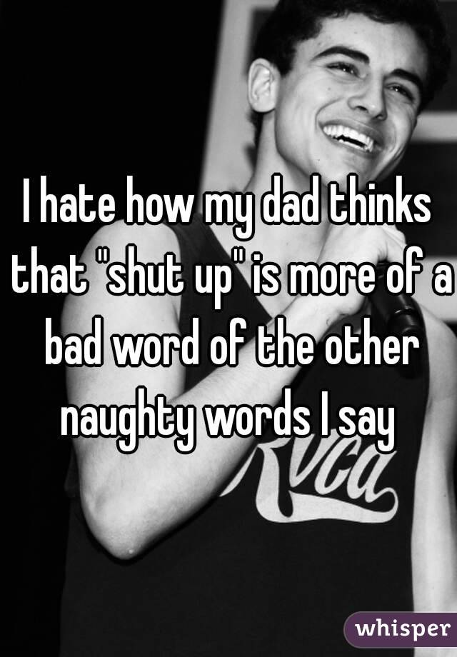 I hate how my dad thinks that "shut up" is more of a bad word of the other naughty words I say 