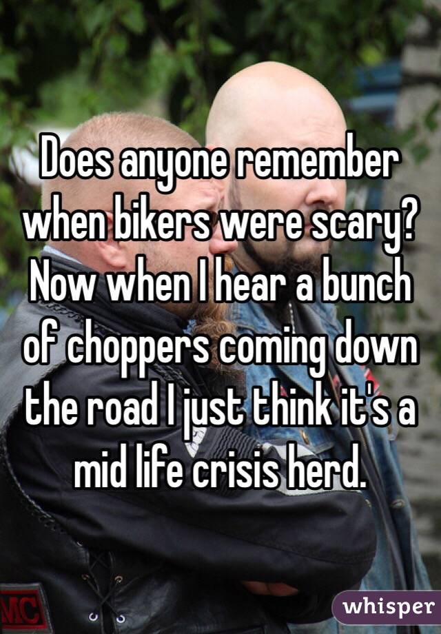Does anyone remember when bikers were scary? Now when I hear a bunch of choppers coming down the road I just think it's a mid life crisis herd.