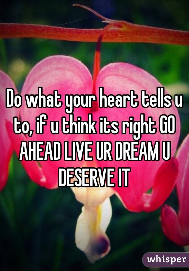 Do what your heart tells u to, if u think its right GO AHEAD LIVE UR DREAM U DESERVE IT