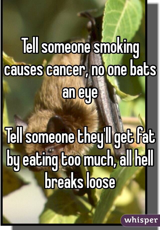 Tell someone smoking causes cancer, no one bats an eye

Tell someone they'll get fat by eating too much, all hell breaks loose