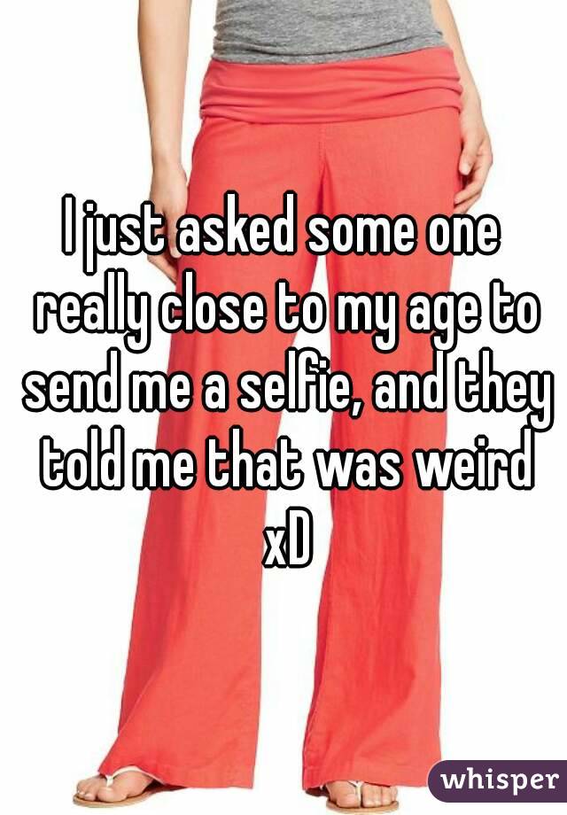 I just asked some one really close to my age to send me a selfie, and they told me that was weird xD