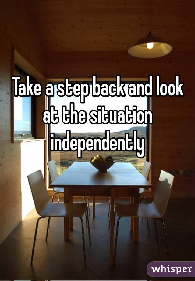 Take a step back and look at the situation independently