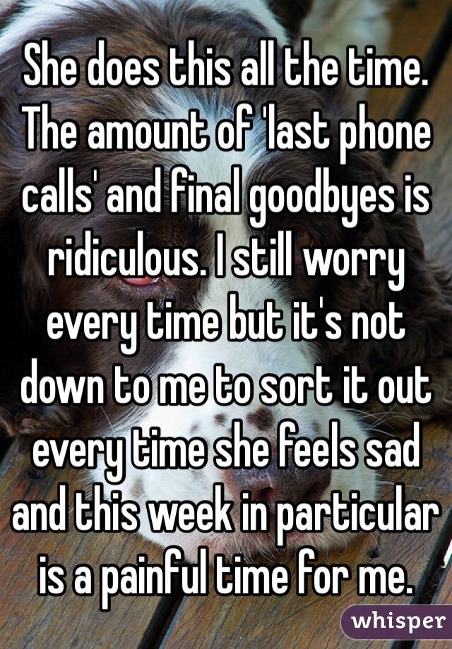 She does this all the time. The amount of 'last phone calls' and final goodbyes is ridiculous. I still worry every time but it's not down to me to sort it out every time she feels sad and this week in particular is a painful time for me.