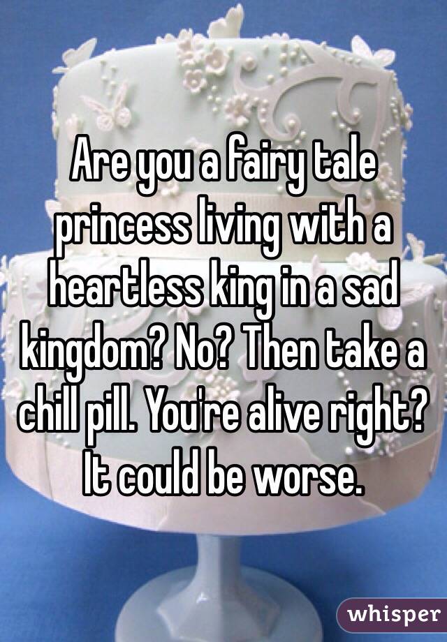 Are you a fairy tale princess living with a heartless king in a sad kingdom? No? Then take a chill pill. You're alive right? It could be worse. 