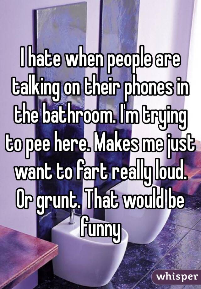 I hate when people are talking on their phones in the bathroom. I'm trying to pee here. Makes me just want to fart really loud. Or grunt. That would be funny
